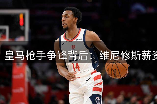 皇马枪手争锋背后：维尼修斯薪资困局引爆欧洲足坛转会暗战