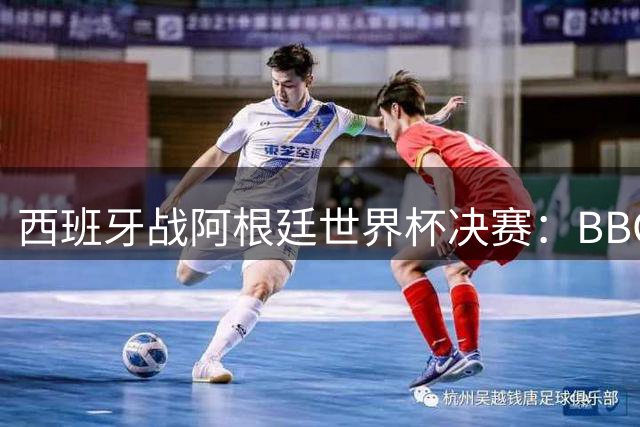 西班牙战阿根廷世界杯决赛：BBC与ITV同播，首引半场秀巨星云集