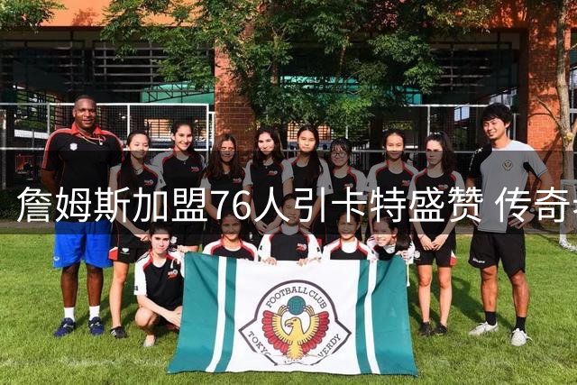 詹姆斯加盟76人引卡特盛赞 传奇老将将成年轻球员成长关键催化剂